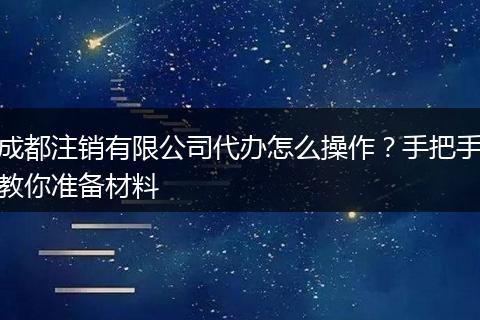 成都注销有限公司代办怎么操作?手把手教你准备材料