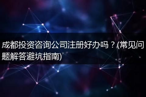 成都投资咨询公司注册好办吗?(常见问题解答避坑指南)