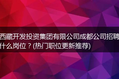 西藏开发投资集团有限公司成都公司招聘什么岗位？(热门职位更新推荐)