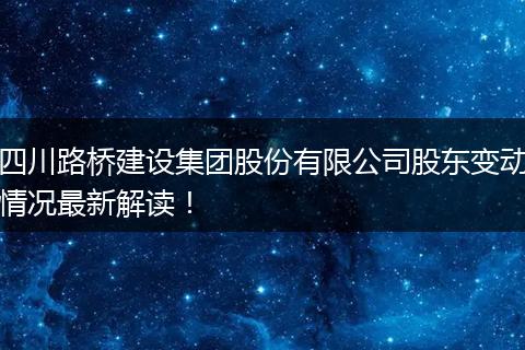 四川路桥建设集团股份有限公司股东变动情况最新解读！