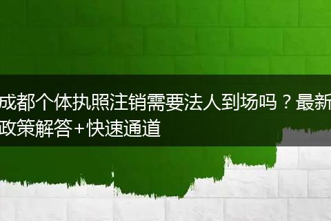 成都个体执照注销需要法人到场吗？最新政策解答+快速通道