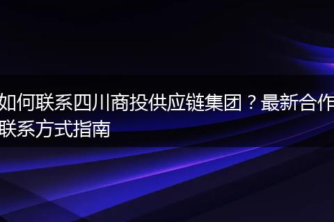 如何联系四川商投供应链集团？最新合作联系方式指南
