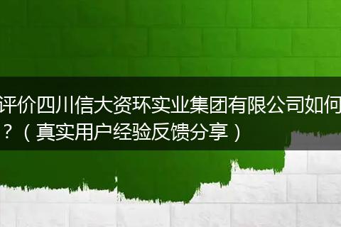 评价四川信大资环实业集团有限公司如何?(真实用户经验反馈分享)