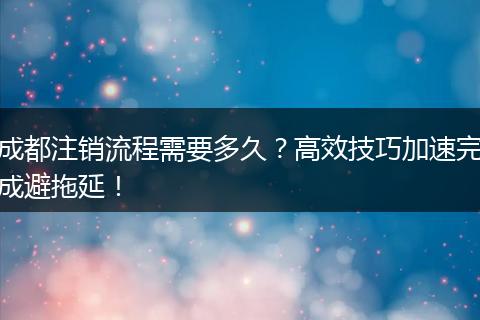 成都注销流程需要多久?高效技巧加速完成避拖延!