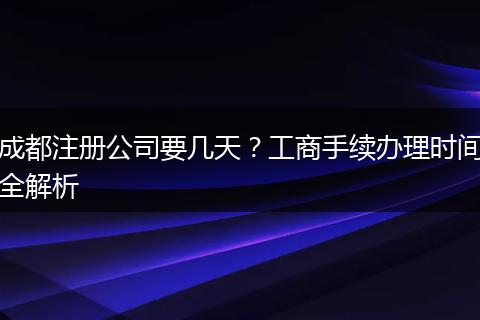 成都注册公司要几天?工商手续办理时间全解析
