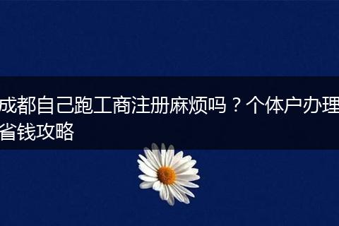 成都自己跑工商注册麻烦吗？个体户办理省钱攻略