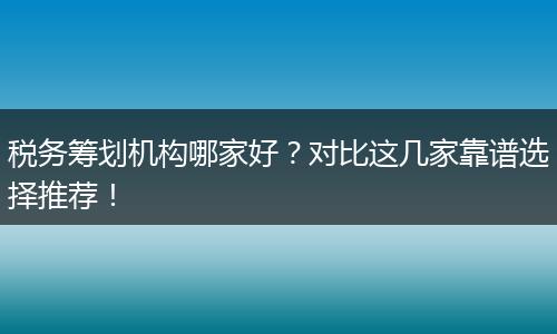 税务筹划机构哪家好？对比这几家靠谱选择推荐！