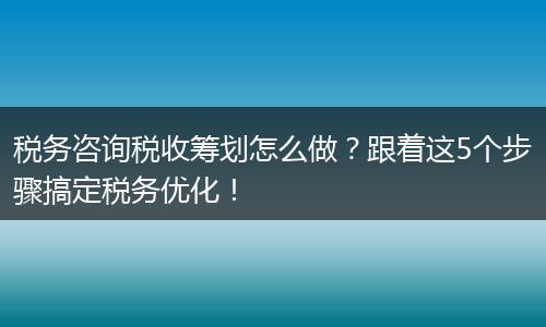 税务咨询税收筹划怎么做？跟着这5个步骤搞定税务优化！