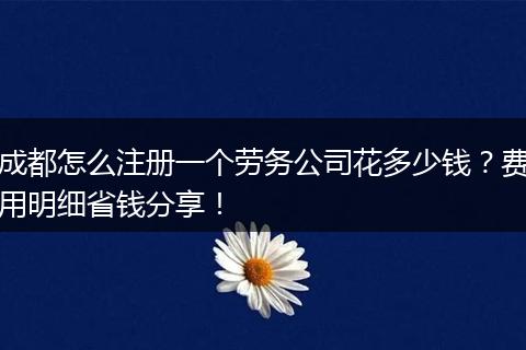 成都怎么注册一个劳务公司花多少钱?费用明细省钱分享!