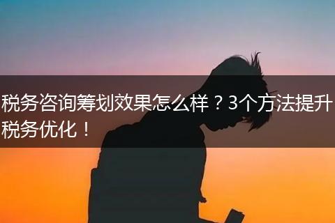 税务咨询筹划效果怎么样?3个方法提升税务优化!