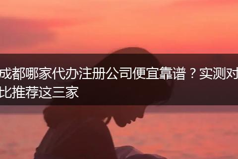 成都哪家代办注册公司便宜靠谱?实测对比推荐这三家