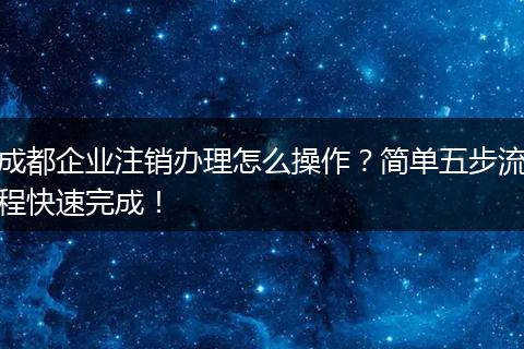 成都企业注销办理怎么操作？简单五步流程快速完成！