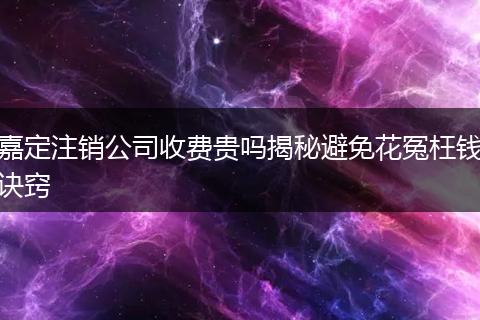 嘉定注销公司收费贵吗揭秘避免花冤枉钱诀窍