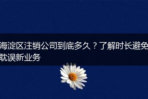 海淀区注销公司到底多久?了解时长避免耽误新业务