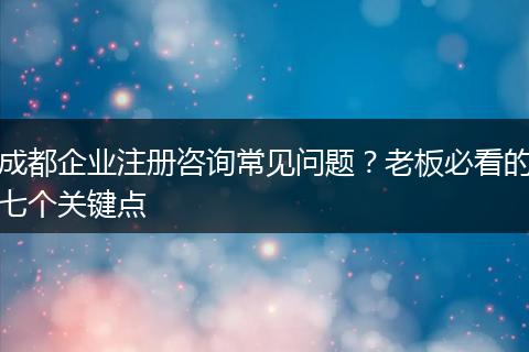成都企业注册咨询常见问题？老板必看的七个关键点
