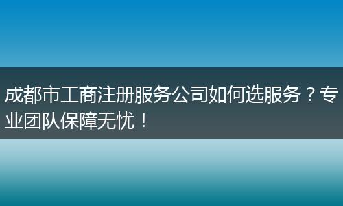 成都市工商注册服务公司如何选服务?专业团队保障无忧!
