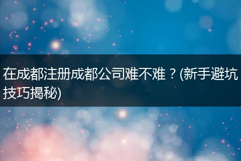 在成都注册成都公司难不难?(新手避坑技巧揭秘)