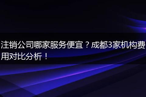 注销公司哪家服务便宜?成都3家机构费用对比分析!