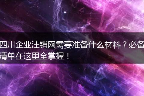 四川企业注销网需要准备什么材料？必备清单在这里全掌握！