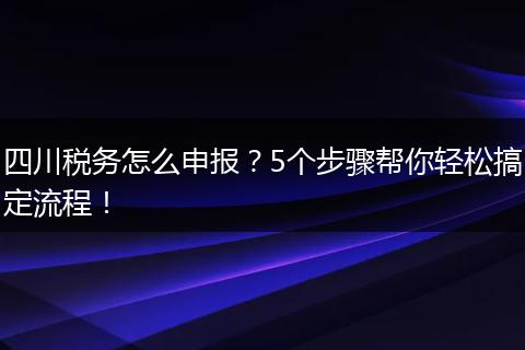 四川税务怎么申报?5个步骤帮你轻松搞定流程!