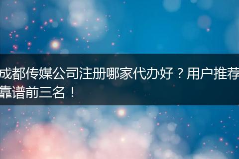 成都传媒公司注册哪家代办好？用户推荐靠谱前三名！