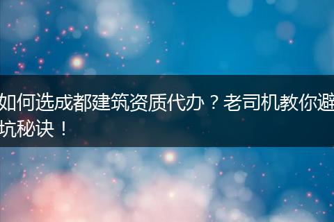 如何选成都建筑资质代办?老司机教你避坑秘诀!