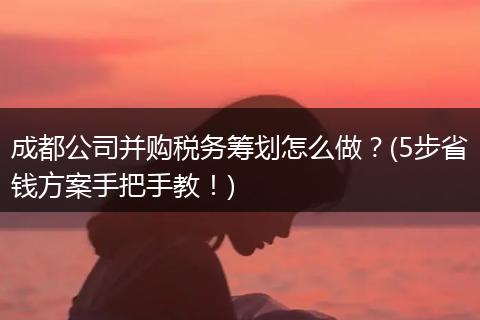 成都公司并购税务筹划怎么做？(5步省钱方案手把手教！)