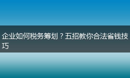 企业如何税务筹划？五招教你合法省钱技巧