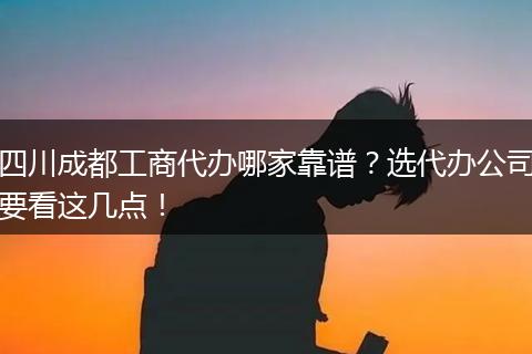 四川成都工商代办哪家靠谱？选代办公司要看这几点！