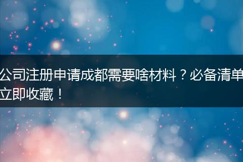 公司注册申请成都需要啥材料？必备清单立即收藏！