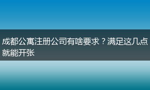 成都公寓注册公司有啥要求？满足这几点就能开张