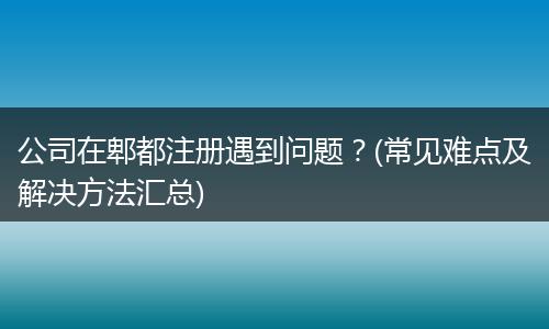 公司在郫都注册遇到问题？(常见难点及解决方法汇总)