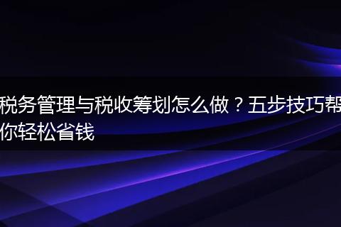 税务管理与税收筹划怎么做？五步技巧帮你轻松省钱