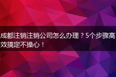 成都注销注销公司怎么办理？5个步骤高效搞定不操心！