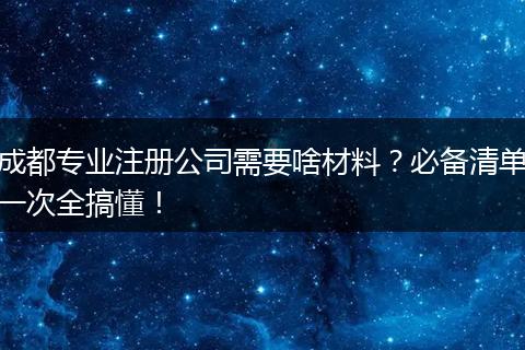 成都专业注册公司需要啥材料？必备清单一次全搞懂！