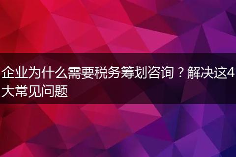企业为什么需要税务筹划咨询？解决这4大常见问题