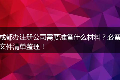 成都办注册公司需要准备什么材料？必备文件清单整理！