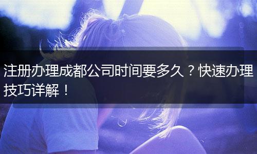 注册办理成都公司时间要多久?快速办理技巧详解!