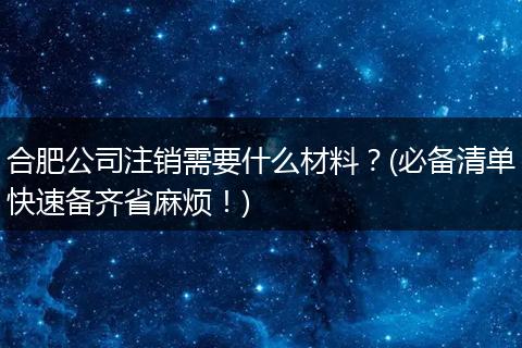 合肥公司注销需要什么材料?(必备清单快速备齐省麻烦!)