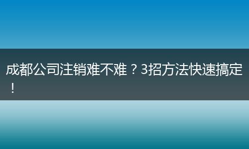 成都公司注销难不难？3招方法快速搞定！