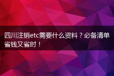 四川注销etc需要什么资料？必备清单省钱又省时！