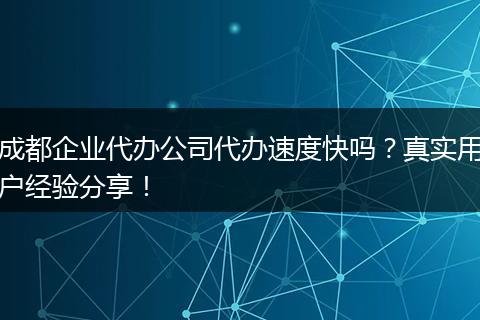 成都企业代办公司代办速度快吗？真实用户经验分享！