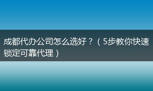 成都代办公司怎么选好？（5步教你快速锁定可靠代理）