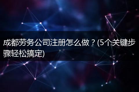 成都劳务公司注册怎么做?(5个关键步骤轻松搞定)