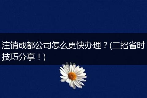 注销成都公司怎么更快办理?(三招省时技巧分享!)