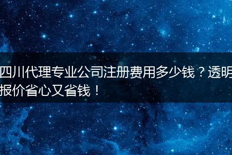 四川代理专业公司注册费用多少钱?透明报价省心又省钱!