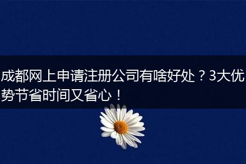 成都网上申请注册公司有啥好处？3大优势节省时间又省心！