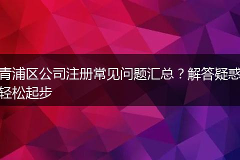 青浦区公司注册常见问题汇总？解答疑惑轻松起步