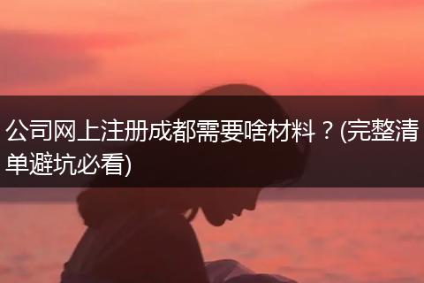 公司网上注册成都需要啥材料？(完整清单避坑必看)