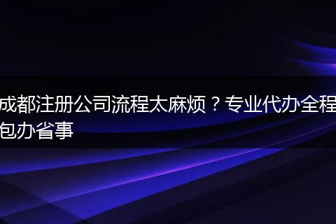 成都注册公司流程太麻烦？专业代办全程包办省事